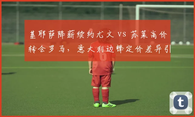 基耶萨降薪续约尤文 vs 苏莱高价转会罗马，意大利边锋定价差异引热议