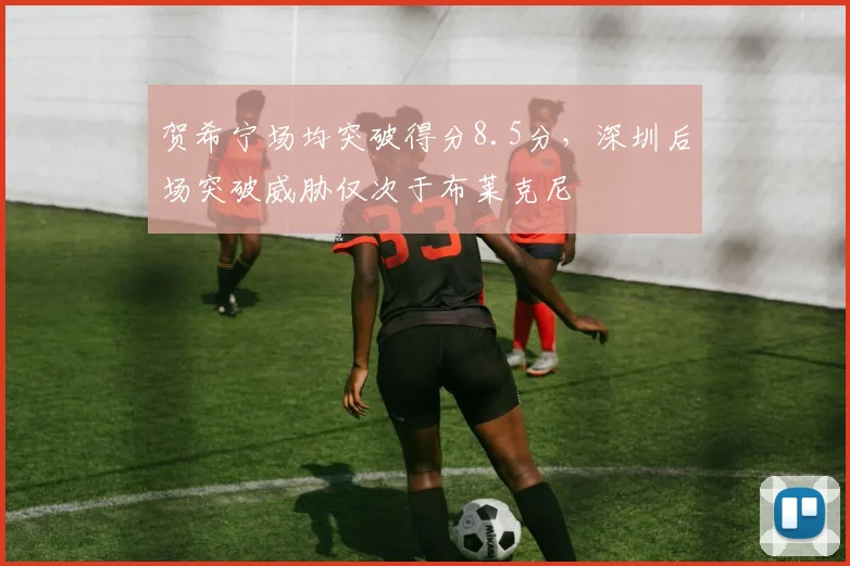 贺希宁场均突破得分8.5分，深圳后场突破威胁仅次于布莱克尼