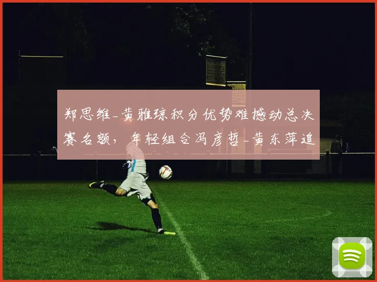 郑思维_黄雅琼积分优势难撼动总决赛名额，年轻组合冯彦哲_黄东萍追赶乏力