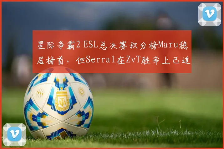 星际争霸2 ESL总决赛积分榜Maru稳居榜首，但Serral在ZvT胜率上已追平