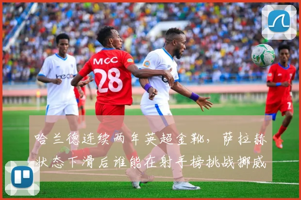 哈兰德连续两年英超金靴，萨拉赫状态下滑后谁能在射手榜挑战挪威锋霸？
