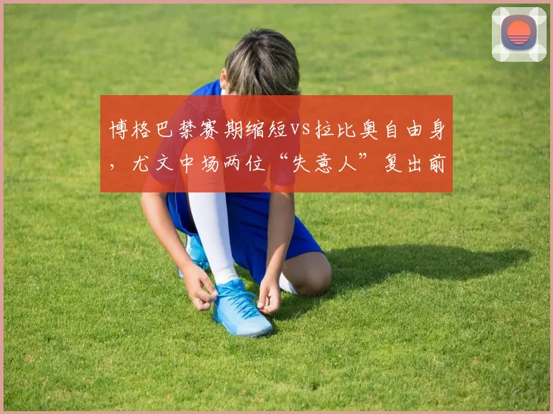 博格巴禁赛期缩短vs拉比奥自由身，尤文中场两位“失意人”复出前景对比